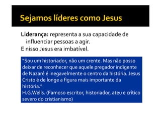 Liderança: representa a sua capacidade de 
  influenciar pessoas a agir. 
              p          g
E nisso Jesus era imbatível. 
“Sou um historiador, não um crente. Mas não posso 
deixar de reconhecer que aquele pregador indigente 
                       q    q     p g          g
de Nazaré é inegavelmente o centro da história. Jesus 
Cristo é de longe a figura mais importante da 
               g      g           p
história.”
H.G.Wells. (Famoso escritor, historiador, ateu e crítico 
            (                ,          ,
severo do cristianismo)
 