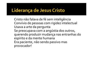 • Cristo não falava de fé sem inteligência
• Convívio de pessoas com rigidez intelectual
• Usava a arte da pergunta
• Se preocupava com a angústia dos outros, 
     p       p              g
  querendo produzir mudança nas entranhas do 
  espírito e da mente humana
    p
• Era paciente, não sendo passivo mas 
  p
  provocador!
 