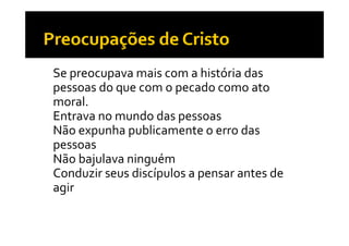 •   Se preocupava mais com a história das 
    pessoas do que com o pecado como ato 
    moral.
•   Entrava no mundo das pessoas
                           p
•   Não expunha publicamente o erro das 
    p
    pessoas
•   Não bajulava ninguém
•   Conduzir seus discípulos a pensar antes de 
                       p       p
    agir
 