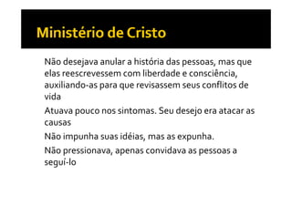•   Não desejava anular a história das pessoas, mas que 
    elas reescrevessem com liberdade e consciência, 
    auxiliando‐as para que revisassem seus conflitos de 
    vida
•   Atuava pouco nos sintomas. Seu desejo era atacar as 
    causas
•   Não impunha suas idéias, mas as expunha.
•   Não pressionava, apenas convidava as pessoas a 
    Não pressionava  apenas convidava as pessoas a 
    seguí‐lo
 