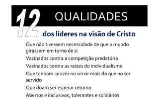 QUALIDADES

•   Que não tivessem necessidade de que o mundo 
    Q   ã  ti                 id d  d             d  
    girassem em torno de si
•   Vacinados contra a competição predatória
•   Vacinados contra as raízes do individualismo
•   Que tenham  prazer no servir mais do que no ser 
    servido
•   Que doam ser esperar retorno
•   Abertos e inclusivos, tolerantes e solidários
    Ab t    i l i         t l    t     lidá i
 