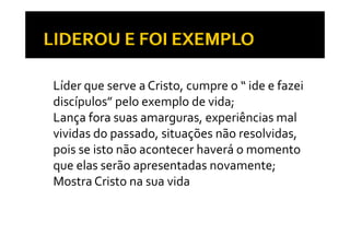 • Líder que serve a Cristo, cumpre o “ ide e fazei 
  discípulos” pelo exemplo de vida;
• Lança fora suas amarguras, experiências mal 
      ç                 g     , p
  vividas do passado, situações não resolvidas, 
  pois se isto não acontecer haverá o momento 
  que elas serão apresentadas novamente;
• Mostra Cristo na sua vida
 