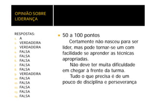 OPINIÃO SOBRE 
LIDERANÇA


RESPOSTAS:
1. A
                 50 a 100 pontos
2 VERDADEIRA
2.                   Certamente não nasceu para ser
3. VERDADEIRA    líder, mas pode tornar-se um com
4. FALSA
                 facilidade se aprender as técnicas
                                p
5. FALSA
6. FALSA         apropriadas.
7. FALSA             Não deve ter muita dificuldade
8. FALSA
                 em chegar à frente da turma.
9. VERDADEIRA
10. FALSA
                     Tudo o que precisa é de um
11. FALSA        pouco de disciplina e perseverança
12. FALSA
13 FALSA
13.
14. FALSA
 