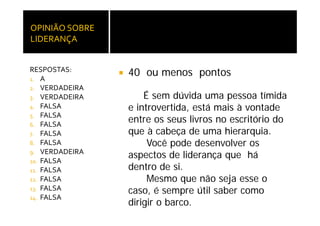OPINIÃO SOBRE 
LIDERANÇA


RESPOSTAS:
1. A
                 40 ou menos pontos
2 VERDADEIRA
2.
3. VERDADEIRA        É sem dúvida uma pessoa tímida
4. FALSA         e introvertida, está mais à vontade
5. FALSA
6. FALSA
                 entre os seus livros no escritório do
7. FALSA         que à cabeça de uma hierarquia.
8. FALSA              Você pode desenvolver os
                          ê
9. VERDADEIRA
                 aspectos de liderança que há
10. FALSA
11. FALSA        dentro de i
                 d t d si.
12. FALSA             Mesmo que não seja esse o
13 FALSA
13.
                 caso,
                 caso é sempre útil saber como
14. FALSA
                 dirigir o barco.
 