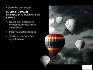 § Desenho da solução 
ESTUDAR FORMA DE 
ENTENDIMENTO POR PARTE DO 
CLIENTE 
• Como eles entendem 
melhor: auditivos, visuais, 
cinestésicos 
• Possíveis customizações 
• Verificar adequações 
quantitativas 
 