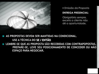 § Emissão da Proposta 
ENTREGA PRESENCIAL: 
Obrigatório sempre, 
exceto o cliente não 
dê a oportunidade. 
 AS PROPOSTAS DEVEM SER MANTIDAS NA CONDICIONAL. 
USE A TÉCNICA DO SE / ENTÃO 
 LEMBRE-SE QUE AS PROPOSTA SÃO RECEBIDAS COM CONTRAPOPOSTAS, 
PREPARE-SE, LEVE SEU POSICIONAMENTO DE CONCEDER OU NÃO 
ESPAÇO PARA NEGOCIAR. 
 