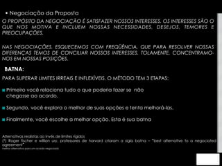 § Negociação da Proposta 
O PROPÓSITO DA NEGOCIAÇÃO É SATISFAZER NOSSOS INTERESSES. OS INTERESSES SÃO O 
QUE NOS MOTIVA E INCLUEM NOSSAS NECESSIDADES, DESEJOS, TEMORES E 
PREOCUPAÇÕES. 
NAS NEGOCIAÇÕES, ESQUECEMOS COM FREQÜÊNCIA, QUE PARA RESOLVER NOSSAS 
DIFERENÇAS TEMOS DE CONCILIAR NOSSOS INTERESSES. TOLAMENTE, CONCENTRAMO-NOS 
EM NOSSAS POSIÇÕES. 
BATNA: 
PARA SUPERAR LIMITES IRREAIS E INFLEXÍVEIS, O MÉTODO TEM 3 ETAPAS: 
 Primeiro você relaciona tudo o que poderia fazer se não 
chegasse ao acordo. 
 Segundo, você explora o melhor de suas opções e tenta melhorá-las. 
 Finalmente, você escolhe a melhor opção. Esta é sua batna 
Alternativas realistas ao invés de limites rígidos 
(*) Roger fischer e willian ury, professores de harvard criaram a sigla batna – “best alternative to a negociated 
agreement” 
melhor alternativa para um acordo negociado 
 