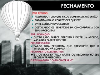 FECHAMENTO 
POR RESUMO: 
u RESUMINDO TUDO QUE FICOU COMBINADO ATÉ ENTÃO 
u ENFATIZANDO AS CONCESSÕES QUE FEZ 
u EVITE AÇÕES PROVOCADORAS 
u DESTACANDO OS BENEFÍCIOS DA CONCORDÂNCIA COM 
SUAS PROPOSTAS 
POR AVALIAÇÃO: 
u OUTRO LADO PARECE DISPOSTO A FAZER UM ACORDO, 
MAS AINDA PARECE HESITAR 
POR SUPOSIÇÃO: 
u FAZ-SE UMA PERGUNTA QUE PRESSUPÕE QUE O 
INTERESSADO VÁ COMPRAR 
FECHAMENTO ALTERNATIVO: 
u E / OU (EX.: ENTREGA GRÁTIS OU DESCONTO NO SEU 
PRÓPRIO TRANSPORTE) 
O FECHAMENTO “ CASO CONTRARIO” 
 