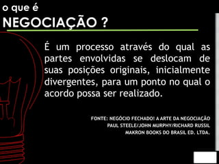 o que é 
NEGOCIAÇÃO ? 
É um processo através do qual as 
partes envolvidas se deslocam de 
suas posições originais, inicialmente 
divergentes, para um ponto no qual o 
acordo possa ser realizado. 
FONTE: NEGÓCIO FECHADO! A ARTE DA NEGOCIAÇÃO 
PAUL STEELE/JOHN MURPHY/RICHARD RUSSIL 
MAKRON BOOKS DO BRASIL ED. LTDA. 
 