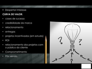 § Despertar interesse 
CURVA DE VALOR: 
• cases de sucesso 
• credibilidade da marca 
• relacionamento 
• entregas 
• projetos incentivados (em estudo) 
• ROI 
• relacionamento dos projetos com 
o público do cliente 
• Comprometimento 
• Pós venda. 
 