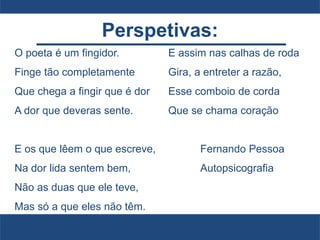 Perspetivas:
O poeta é um fingidor.
Finge tão completamente
Que chega a fingir que é dor
A dor que deveras sente.
E os que lêem o que escreve,
Na dor lida sentem bem,
Não as duas que ele teve,
Mas só a que eles não têm.
E assim nas calhas de roda
Gira, a entreter a razão,
Esse comboio de corda
Que se chama coração
Fernando Pessoa
Autopsicografia
 
