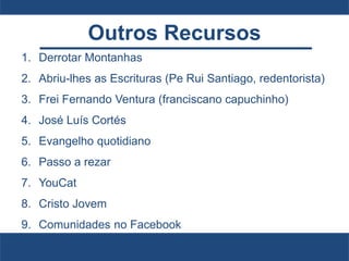 Outros Recursos
1. Derrotar Montanhas
2. Abriu-lhes as Escrituras (Pe Rui Santiago, redentorista)
3. Frei Fernando Ventura (franciscano capuchinho)
4. José Luís Cortés
5. Evangelho quotidiano
6. Passo a rezar
7. YouCat
8. Cristo Jovem
9. Comunidades no Facebook
 