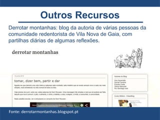 Derrotar montanhas: blog da autoria de várias pessoas da
comunidade redentorista de Vila Nova de Gaia, com
partilhas diárias de algumas reflexões.
Fonte: derrotarmontanhas.blogspot.pt
Outros Recursos
 