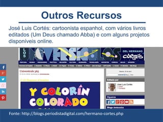 José Luis Cortés: cartoonista espanhol, com vários livros
editados (Um Deus chamado Abba) e com alguns projetos
disponíveis online.
Fonte: http://blogs.periodistadigital.com/hermano-cortes.php
Outros Recursos
 