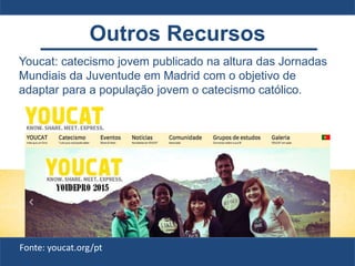 Youcat: catecismo jovem publicado na altura das Jornadas
Mundiais da Juventude em Madrid com o objetivo de
adaptar para a população jovem o catecismo católico.
Fonte: youcat.org/pt
Outros Recursos
 