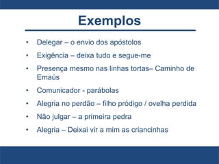 Exemplos
• Delegar – o envio dos apóstolos
• Exigência – deixa tudo e segue-me
• Presença mesmo nas linhas tortas– Caminho de
Emaús
• Comunicador - parábolas
• Alegria no perdão – filho pródigo / ovelha perdida
• Não julgar – a primeira pedra
• Alegria – Deixai vir a mim as criancinhas
 
