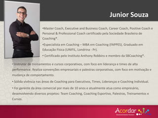 •Master Coach, Executive and Business Coach, Career Coach, Positive Coach e
Personal & Professional Coach certificado pela Sociedade Brasileira de
Coaching®.
•Especialista em Coaching – MBA em Coaching (FAPPES), Graduado em
Educação Física (UNIFIL, Londrina - Pr).
• Certificado pelo Instituto Anthony Robbins e membro da SBCoaching®.
• Instrutor de treinamentos e cursos corporativos, com foco em liderança e times de alta
performance. Realiza convenções empresariais e palestras corporativas, com foco em motivação e
mudança de comportamento.
• Sólida vivência nas áreas de Coaching para Executivos, Times, Lideranças e Coaching Individual.
• Foi gerente da área comercial por mais de 10 anos e atualmente atua como empresário,
desenvolvendo diversos projetos: Team Coaching, Coaching Esportivo, Palestras, Treinamentos e
Cursos.
Junior Souza
 