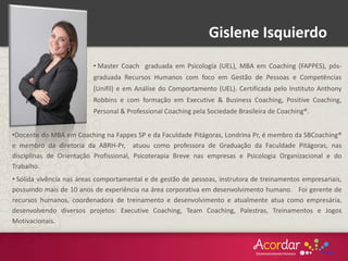 Gislene Isquierdo
•Docente do MBA em Coaching na Fappes SP e da Faculdade Pitágoras, Londrina Pr, é membro da SBCoaching®
e membro da diretoria da ABRH-Pr, atuou como professora de Graduação da Faculdade Pitágoras, nas
disciplinas de Orientação Profissional, Psicoterapia Breve nas empresas e Psicologia Organizacional e do
Trabalho.
• Sólida vivência nas áreas comportamental e de gestão de pessoas, instrutora de treinamentos empresariais,
possuindo mais de 10 anos de experiência na área corporativa em desenvolvimento humano. Foi gerente de
recursos humanos, coordenadora de treinamento e desenvolvimento e atualmente atua como empresária,
desenvolvendo diversos projetos: Executive Coaching, Team Coaching, Palestras, Treinamentos e Jogos
Motivacionais.
• Master Coach graduada em Psicologia (UEL), MBA em Coaching (FAPPES), pós-
graduada Recursos Humanos com foco em Gestão de Pessoas e Competências
(Unifil) e em Análise do Comportamento (UEL). Certificada pelo Instituto Anthony
Robbins e com formação em Executive & Business Coaching, Positive Coaching,
Personal & Professional Coaching pela Sociedade Brasileira de Coaching®.
 