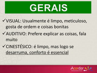 VISUAL: Usualmente é limpo, meticuloso,
gosta de ordem e coisas bonitas
AUDITIVO: Prefere explicar as coisas, fala
muito
CINESTÉSICO: é limpo, mas logo se
desarruma, conforto é essencial
 