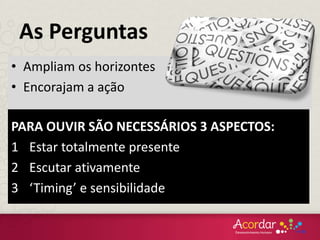 PARA OUVIR SÃO NECESSÁRIOS 3 ASPECTOS:
1 Estar totalmente presente
2 Escutar ativamente
3 ‘Timing’ e sensibilidade
• Ampliam os horizontes
• Encorajam a ação
As Perguntas
 