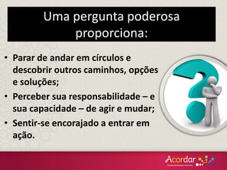 Uma pergunta poderosa
proporciona:
• Parar de andar em círculos e
descobrir outros caminhos, opções
e soluções;
• Perceber sua responsabilidade – e
sua capacidade – de agir e mudar;
• Sentir-se encorajado a entrar em
ação.
 