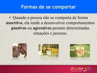 • Quando a pessoa não se comporta de forma
assertiva, ela tende a desenvolver comportamentos
passivos ou agressivos perante determinadas
situações e pessoas.
Formas de se comportar
 