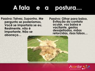 A fala e a postura…
Passivo: Talvez, Suponho, Me
pergunto se poderíamos,
Você se importaria se eu,
Realmente, não é
importante, Não se
aborreça…
Passivo: Olhar para baixo,
Evitação do contato
ocular, voz baixa e
vacilante, gestos
desajeitados, mãos
retorcidas, risos falsos…
 