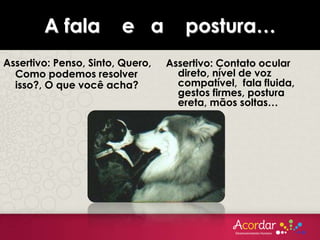 A fala e a postura…
Assertivo: Penso, Sinto, Quero,
Como podemos resolver
isso?, O que você acha?
Assertivo: Contato ocular
direto, nível de voz
compatível, fala fluida,
gestos firmes, postura
ereta, mãos soltas…
 