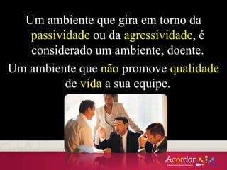 Um ambiente que gira em torno da
passividade ou da agressividade, é
considerado um ambiente, doente.
Um ambiente que não promove qualidade
de vida a sua equipe.
 
