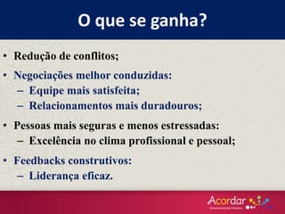 O que se ganha?
• Redução de conflitos;
• Negociações melhor conduzidas:
– Equipe mais satisfeita;
– Relacionamentos mais duradouros;
• Pessoas mais seguras e menos estressadas:
– Excelência no clima profissional e pessoal;
• Feedbacks construtivos:
– Liderança eficaz.
 