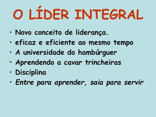 O LÍDER INTEGRAL
• Novo conceito de liderança.
• eficaz e eficiente ao mesmo tempo
• A universidade do hambúrguer
• Aprendendo a cavar trincheiras
• Disciplina
• Entre para aprender, saia para servir
 