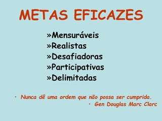 METAS EFICAZES
»Mensuráveis
»Realistas
»Desafiadoras
»Participativas
»Delimitadas
• Nunca dê uma ordem que não possa ser cumprida.
• Gen Douglas Marc Clarc
 