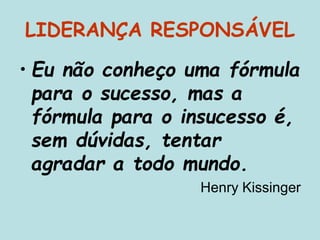 LIDERANÇA RESPONSÁVEL
• Eu não conheço uma fórmula
para o sucesso, mas a
fórmula para o insucesso é,
sem dúvidas, tentar
agradar a todo mundo.
Henry Kissinger
 
