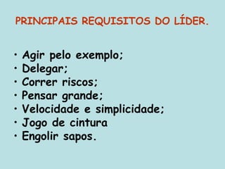 PRINCIPAIS REQUISITOS DO LÍDER.
• Agir pelo exemplo;
• Delegar;
• Correr riscos;
• Pensar grande;
• Velocidade e simplicidade;
• Jogo de cintura
• Engolir sapos.
 
