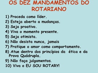 OS DEZ MANDAMENTOS DO
ROTARIANO
1) Proceda como líder.
2) Esteja aberto a mudanças.
3) Seja proativo.
4) Viva o momento presente.
5) Seja otimista.
6) Não desista nunca, jamais
7) Pratique o amor como comportamento.
8) Atue dentro dos princípios da ética e da
Prova Quádrupla.
9) Não faça julgamentos.
10) Viva o EU SOU ROTARY!
 