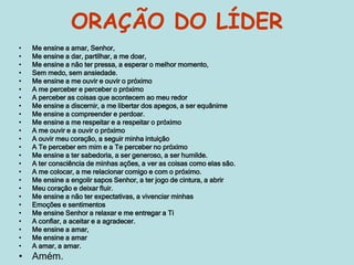 ORAÇÃO DO LÍDER
• Me ensine a amar, Senhor,
• Me ensine a dar, partilhar, a me doar,
• Me ensine a não ter pressa, a esperar o melhor momento,
• Sem medo, sem ansiedade.
• Me ensine a me ouvir e ouvir o próximo
• A me perceber e perceber o próximo
• A perceber as coisas que acontecem ao meu redor
• Me ensine a discernir, a me libertar dos apegos, a ser equânime
• Me ensine a compreender e perdoar.
• Me ensine a me respeitar e a respeitar o próximo
• A me ouvir e a ouvir o próximo
• A ouvir meu coração, a seguir minha intuição
• A Te perceber em mim e a Te perceber no próximo
• Me ensine a ter sabedoria, a ser generoso, a ser humilde.
• A ter consciência de minhas ações, a ver as coisas como elas são.
• A me colocar, a me relacionar comigo e com o próximo.
• Me ensine a engolir sapos Senhor, a ter jogo de cintura, a abrir
• Meu coração e deixar fluir.
• Me ensine a não ter expectativas, a vivenciar minhas
• Emoções e sentimentos
• Me ensine Senhor a relaxar e me entregar a Ti
• A confiar, a aceitar e a agradecer.
• Me ensine a amar,
• Me ensine a amar
• A amar, a amar.
• Amém.
 