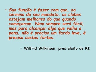 • Sua função é fazer com que, ao
término de seu mandato, os clubes
estejam melhores do que quando
começaram. Nem sempre será fácil,
mas para alcançar algo que valha a
pena, não é preciso um fardo leve, é
preciso costas fortes.
• Wilfrid Wilkinson, pres eleito de RI
 