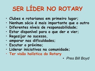 SER LÍDER NO ROTARY
• Clubes e rotarianos em primeiro lugar;
• Nenhum sócio é mais importante que o outro
• Diferentes níveis de responsabilidade;
• Estar disponível para o que der e vier;
• Regozijar no sucesso,
• amparar nas dificuldades;
• Escutar o próximo;
• Liderar iniciativas na comunidade;
• Ter visão holística do Rotary
• Pres Bill Boyd
 