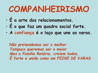 COMPANHEIRISMO
• É a arte dos relacionamentos.
• É o que faz um quadro social forte.
• A confiança é o laço que une as varas.
Não pretendemos ser o melhor
Tampuco queremos ser o maior
Mas a Família Rotária, creiam todos,
É forte e unida como um FEIXE DE VARAS
 