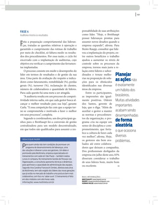 | 101
Mais informações:
Breithaupt: www.hiperb.com.br
raupp: rauppconsultoria.blogspot.com
human value: www.hvalue.com.br
SM
Fase 4
Auditoria mostra os resultados
Feita a preparação comportamental das lideran-
ças, tratadas as questões relativas à operação e
garantido o cumprimento das rotinas de trabalho
por meio do checklist, só faltava medir os resulta-
dos dos procedimentos. Por essa razão, o ciclo foi
encerrado com a implantação de auditorias, cujo
objetivo era verificar o cumprimento das ferramen-
tas implantadas.
O processo consiste em medir o desempenho do
líder em termos de resultados e de gestão da sua
área. Uma parte da avaliação diz respeito a indica-
dores como faturamento, rentabilidade (%), perdas
gerais (%), turnover (%), reclamação de clientes,
número de colaboradores e quantidade de líderes.
Para cada quesito há uma meta a ser atingida.
“A auditoria resulta em um processo de competi-
tividade interna sadia, em que cada gestor busca al-
cançar o melhor resultado para sua loja”, garante
Carla. “E essa competição faz com que a equipe tor-
ne-se comprometida e motivada a fazer o melhor
em seus processos”, completa.
Segundo a coordenadora, um dos principais ga-
nhos para o Breithaupt foi a conversão de gestão
centralizadora para um modelo descentralizado,
em que todos são qualificados para assumir a res-
Planejar
asaçõesnão
é exatamente
um hábito dos
brasileiros.
Muitas atividades
importantes
acabam sendo
desempenhadas
deforma
aleatória,
o que ocasiona
diversos
problemas.
Veja o que fazer
Para quem ainda não tem condições de promover um
programa de desenvolvimento de lideranças, uma
das soluções é oferecer cursos aos gestores. Um deles é
promovido pela Multimeta, empresa especializada em
treinamentos com sede em São Paulo – também realiza
cursos in company. No treinamento Gestão de Pessoas nas
Organizações, a consultoria apresenta técnicas e dinâmicas
para aprimorar a capacidade de administração das equipes.
Segundo Ana Carolina Franceschi Simões, diretora executiva
da Multimeta, tem sido exigido dos líderes das novas gerações
que já estão no mercado de trabalho uma postura bem mais
colaborativa, com foco no ‘saber ouvir’. O treinamento é feito
em dois módulos com oito horas cada.
Informações: www.multimeta.com.br
ponsabilidade de suas atribuições
como líder. “Hoje, o Breithaupt
possui lideranças prontas para
assumir novos desafios quando a
empresa expandir”, afirma. Para
Bento Raupp, consultor que lide-
rou a implantação do projeto, en-
tre outros benefícios o trabalho
ajudou a aumentar os níveis de
controle sobre os processos da
empresa, tornou mais justa a re-
lação entre líderes e subor-
dinados e trouxe melho-
rias na proposição de solu-
ções para os obstáculos
identificados nas diversas
áreas da empresa.
Entre os participantes,
as impressões são igual-
mente positivas. Odenir
dos Santos, gerente de
loja, que o diga. “Além de
auxiliar o gestor a manter
as normas e procedimen-
tos da organização, o pro-
grama cria na equipe um
senso de disciplina e com-
prometimento, que forta-
lece a cultura de fazer cada
vez melhor”, afirma. Hoje,
os gestores são bem ava-
liados até entre colabora-
dores que deixam a companhia.
Dos profissionais desligados da
empresa em julho deste ano, 83%
disseram considerar o trabalho
de seus líderes bom, muito bom
ou excelente.
 
