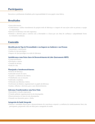 Participantes
Executivos e profissionais desafiados pela responsabilidade de seus papéis como líderes.
Resultados
• Autoconhecimento.
• Conhecimento e melhor entendimento do próprio estilo de liderança e o impacto de suas ações sobre as pessoas, a equipe
e a organização.
• Exercício de liderança com mais segurança.
• Estímulo à abertura para o convívio com a diversidade e a busca por um clima de confiança e adaptabilidade frente
às constantes mudanças.
Conteúdo
Identificação do Tipo de Personalidade e seu Impacto no Ambiente e nas Pessoas
• Autoestima e comunicação.
• Análise do tipo psicológico.
• Impacto do tipo psicológico no estilo de liderança.
Autoliderança como Fator-chave de Desenvolvimento do Líder (Instrumento MBTI)
• Comprometimento.
• Percepção e valores.
• Tomada de decisão.
• Estilo de vida.
Planejando o Autodesenvolvimento
• Práticas de liderança.
• Liderando através do outro.
• O poder e a influência dos líderes.
• Trabalhando com as emoções.
• Liderando a mudança.
• Utilizando sua liderança criativa.
• Aceleração da dinâmica organizacional: os papéis da liderança.
• Análise, reflexões e diretrizes para o auto desenvolvimento.
Liderança Transformadora: uma Nova Visão
• Entendendo o desafio empresarial.
• Criando ambiente organizacional de alto desempenho.
• Desenvolvimento de times de alto desempenho.
• Atuando nas dimensões pares e chefes.
Autogestão da Saúde Integrada
• Palestra e atividades físicas para o desenvolvimento da consciência corporal e a melhoria do condicionamento físico dos
participantes, preparando cada um deles para a autogestão da saúde.
 