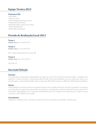 Equipe Técnica 2012
Professores FDC
• Alice Mello
• Frederico Porto
• Geraldo Magela Mendonça da Silva
• Kedma Mano Nascimento
• Maria Bernadette Amâncio de Sá Alves
• Pedro Mandelli Filho
• Reivle Mano Nascimento
Período de Realização/Local 2013
Turma 1
Módulo único: 24 a 28/06/2013
Turma 2
Módulo único: 23 a 27/09/2013
FDC, Campus Aloysio Faria, Nova Lima, MG
Turma 3
Módulo único: 25 a 29/11/2013
São Paulo, SP
Inscrição/Seleção
Inscrição
A inscrição ficará condicionada à disponibilidade de vagas. Para se inscrever no Liderança Transformadora, o candidato deve
preencher a ficha de inscrição e enviá-la para análise da FDC. Para mais informações, entre em contato por meio do site
www.fdc.org.br, e-mail atendimento@fdc.org.br ou ligue para 4005 9200 (capitais) ou 0800 941 9200 (demais localidades).
Seleção
A FDC estabelece um criterioso processo de seleção, feito por meio de análise da ficha de inscrição. O propósito é criar grupos
com diversidade de experiências para permitir que empresas e participantes encontrem interlocutores para o processo de
intercâmbio e aprendizagem. Caso o Liderança Transformadora não seja o Programa mais adequado para a empresa ou para
o executivo, a FDC indicará outra solução.
Cancelamento
Consulte as ‘‘Condições Gerais’’ descritas na ficha de inscrição do Programa no portal FDC: www.fdc.org.br
 