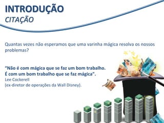 INTRODUÇÃO 
CITAÇÃO 
Quantas 
vezes 
não 
esperamos 
que 
uma 
varinha 
mágica 
resolva 
os 
nossos 
problemas? 
“Não 
é 
com 
mágica 
que 
se 
faz 
um 
bom 
trabalho. 
É 
com 
um 
bom 
trabalho 
que 
se 
faz 
mágica”. 
Lee 
Cockerell 
(ex-­‐diretor 
de 
operações 
da 
Wall 
Disney). 
 