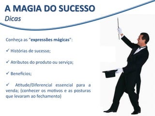 A 
MAGIA 
DO 
SUCESSO 
Dicas 
Conheça 
as 
“expressões 
mágicas”: 
ü 
Histórias 
de 
sucesso; 
ü 
Atributos 
do 
produto 
ou 
serviço; 
ü 
Bene`cios; 
ü 
AXtude/Diferencial 
essencial 
para 
a 
venda; 
(conhecer 
os 
moXvos 
e 
as 
posturas 
que 
levaram 
ao 
fechamento) 
 