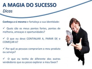 A 
MAGIA 
DO 
SUCESSO 
Dicas 
Conheça 
a 
si 
mesmo 
e 
fortaleça 
a 
sua 
idenXdade: 
ü 
Quais 
são 
os 
meus 
pontos 
fortes, 
pontos 
de 
melhoria, 
ameaças 
e 
oportunidades? 
ü 
O 
que 
eu 
devo 
CONTINUAR 
A, 
PARAR 
DE 
e 
COMEÇAR 
A? 
ü 
Por 
quê 
as 
pessoas 
comprariam 
o 
meu 
produto 
ou 
serviço? 
ü 
O 
que 
eu 
tenho 
de 
diferente 
dos 
outros 
vendedores 
que 
eu 
posso 
explorar 
a 
meu 
favor? 
 