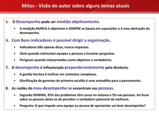 Mitos ‐ Visão do autor sobre alguns temas atuais

5.   O Desempenho pode ser medido objetivamente.
     •   A medição NUNCA é objetivam e SEMPRE se baseia em suposições e é uma abstração do 
         desempenho.

6. Com Bons indicadores é possível dirigir a organização.
     •   Indicadores dão apenas dicas, nunca respostas.
     •   Úteis quando estimulam equipes e pessoas a levantar perguntas.
     •   Perigosos quando interpretados como objetivos e verdadeiros.

7. O desempenho é influenciado preponderantemente pela diretoria.
     •   A gestão heróica é ineficaz em contextos complexos.
     •   Glorificação de gerentes de primeiro escalão é uma armadilha para o pensamento.

8. As razões do mau‐desempenho se encontram nas pessoas.
     •   Segundo DEMING, 95% dos problemas têm causa no sistema e 5% nas pessoas. Ao focar 
         sobre as pessoas deixa‐se de perceber o verdadeiro potencial de melhoria.
     •   Pergunta: O que impede uma equipe ou pessoa de apresentar um bom desempenho?
 