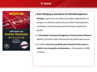 O Autor


• Niels Pflaeging é presidente do MetaManagement 
  Group, empresa de consultoria que apóia organizações na 
  Europa e na América Latina e busca melhor desempenho e 
  resultados, através do desenvolvimento dos modelos de 
  gestão.

• É cofundador do Beyond Budgeting Transformation Network
  (BBTN), a primeira rede internacional de gestão open source.

• Em 2007 o livro foi escolhido pelo Financial Times como o 
  melhor livro de gestão da Alemanha e, foi lançado em 2009 
  no Brasil.
 