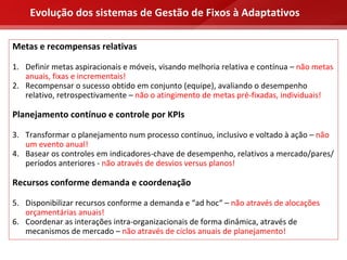 Evolução dos sistemas de Gestão de Fixos à Adaptativos

Metas e recompensas relativas

1. Definir metas aspiracionais e móveis, visando melhoria relativa e contínua – não metas 
   anuais, fixas e incrementais! 
2. Recompensar o sucesso obtido em conjunto (equipe), avaliando o desempenho 
   relativo, retrospectivamente – não o atingimento de metas pré‐fixadas, individuais!

Planejamento contínuo e controle por KPIs

3. Transformar o planejamento num processo contínuo, inclusivo e voltado à ação – não 
   um evento anual!
4. Basear os controles em indicadores‐chave de desempenho, relativos a mercado/pares/ 
   períodos anteriores ‐ não através de desvios versus planos!

Recursos conforme demanda e coordenação

5. Disponibilizar recursos conforme a demanda e “ad hoc“ – não através de alocações 
   orçamentárias anuais!
6. Coordenar as interações intra‐organizacionais de forma dinâmica, através de 
   mecanismos de mercado – não através de ciclos anuais de planejamento!
 
