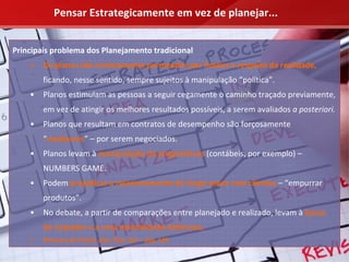 Pensar Estrategicamente em vez de planejar...


Principais problema dos Planejamento tradicional
    •   Os planos são cronicamente permeados por ilusões a respeito da realidade,
        ficando, nesse sentido, sempre sujeitos à manipulação “política”.
    •   Planos estimulam as pessoas a seguir cegamente o caminho traçado previamente, 
        em vez de atingir os melhores resultados possíveis, a serem avaliados a posteriori.
    •   Planos que resultam em contratos de desempenho são forçosamente 
        “medíocres” – por serem negociados.
    •   Planos levam à manipulação de prognósticos (contábeis, por exemplo) –
        NUMBERS GAME.
    •   Podem prejudicar o relacionamento de longo prazo com clientes – “empurrar 
        produtos”.
    •   No debate, a partir de comparações entre planejado e realizado, levam à busca 
        de culpados e a uma mentalidade defensiva.
    •   Processo de Check, Aim, Plan, Act – pág. 139
 
