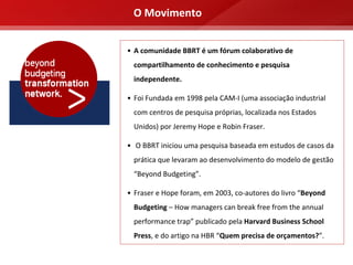 O Movimento


• A comunidade BBRT é um fórum colaborativo de 
  compartilhamento de conhecimento e pesquisa 
  independente. 

• Foi Fundada em 1998 pela CAM‐I (uma associação industrial 
  com centros de pesquisa próprias, localizada nos Estados 
  Unidos) por Jeremy Hope e Robin Fraser.

• O BBRT iniciou uma pesquisa baseada em estudos de casos da 
  prática que levaram ao desenvolvimento do modelo de gestão 
  “Beyond Budgeting”. 

• Fraser e Hope foram, em 2003, co‐autores do livro “Beyond 
  Budgeting – How managers can break free from the annual 
  performance trap” publicado pela Harvard Business School 
  Press, e do artigo na HBR “Quem precisa de orçamentos?”.
 